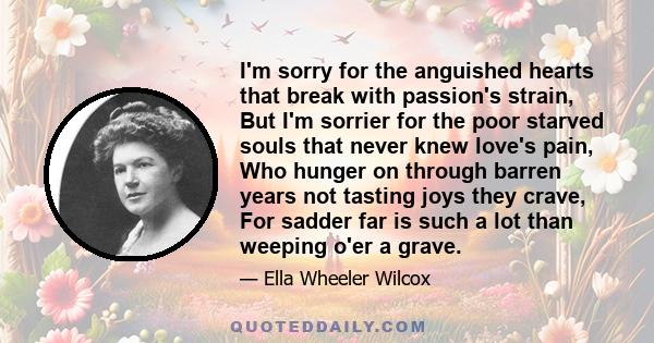 I'm sorry for the anguished hearts that break with passion's strain, But I'm sorrier for the poor starved souls that never knew love's pain, Who hunger on through barren years not tasting joys they crave, For sadder far 