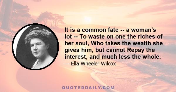 It is a common fate -- a woman's lot -- To waste on one the riches of her soul, Who takes the wealth she gives him, but cannot Repay the interest, and much less the whole.