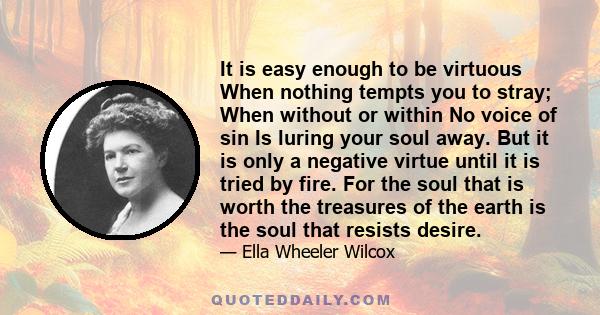 It is easy enough to be virtuous When nothing tempts you to stray; When without or within No voice of sin Is luring your soul away. But it is only a negative virtue until it is tried by fire. For the soul that is worth