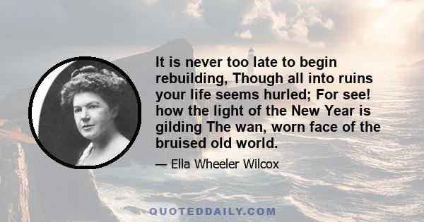 It is never too late to begin rebuilding, Though all into ruins your life seems hurled; For see! how the light of the New Year is gilding The wan, worn face of the bruised old world.