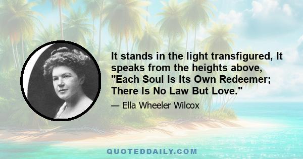 It stands in the light transfigured, It speaks from the heights above, Each Soul Is Its Own Redeemer; There Is No Law But Love.