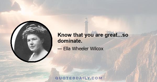 Know that you are great...so dominate.