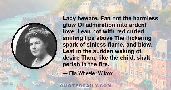 Lady beware. Fan not the harmless glow Of admiration into ardent love, Lean not with red curled smiling lips above The flickering spark of sinless flame, and blow, Lest in the sudden waking of desire Thou, like the