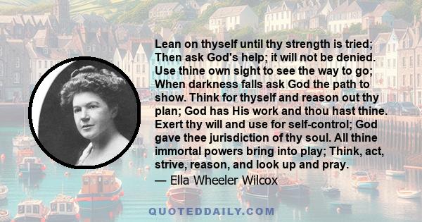 Lean on thyself until thy strength is tried; Then ask God's help; it will not be denied. Use thine own sight to see the way to go; When darkness falls ask God the path to show. Think for thyself and reason out thy plan; 