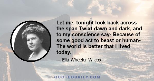 Let me, tonight look back across the span Twixt dawn and dark, and to my conscience say- Because of some good act to beast or human- The world is better that I lived today.