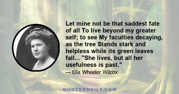 Let mine not be that saddest fate of all To live beyond my greater self; to see My faculties decaying, as the tree Stands stark and helpless while its green leaves fall... She lives, but all her usefulness is past.