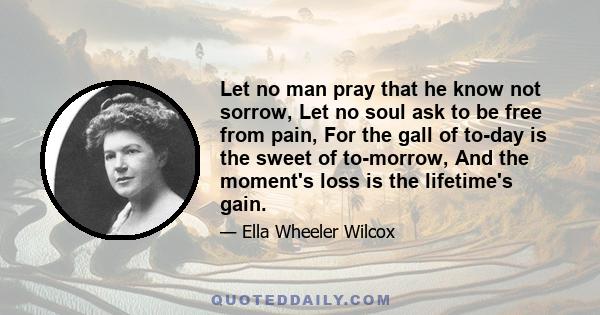 Let no man pray that he know not sorrow, Let no soul ask to be free from pain, For the gall of to-day is the sweet of to-morrow, And the moment's loss is the lifetime's gain.