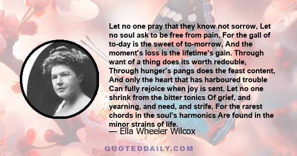 Let no one pray that they know not sorrow, Let no soul ask to be free from pain, For the gall of to-day is the sweet of to-morrow, And the moment's loss is the lifetime's gain. Through want of a thing does its worth