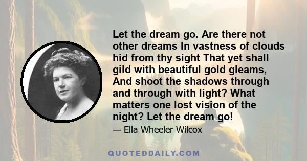 Let the dream go. Are there not other dreams In vastness of clouds hid from thy sight That yet shall gild with beautiful gold gleams, And shoot the shadows through and through with light? What matters one lost vision of 