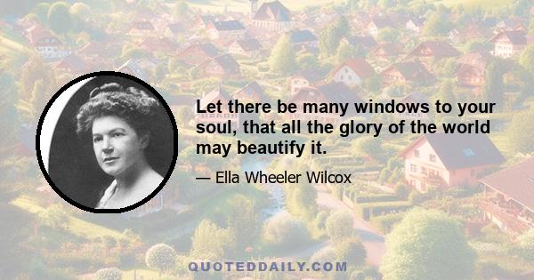 Let there be many windows to your soul, that all the glory of the world may beautify it.