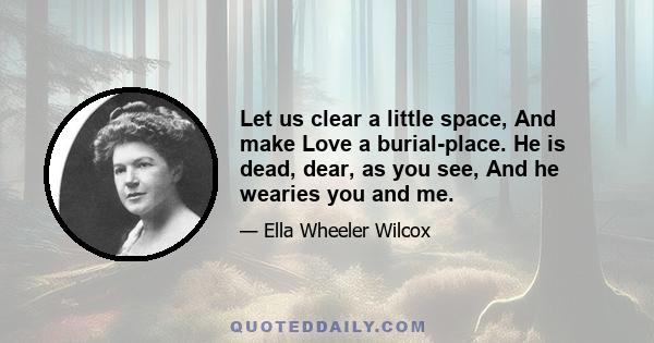 Let us clear a little space, And make Love a burial-place. He is dead, dear, as you see, And he wearies you and me.