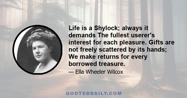 Life is a Shylock; always it demands The fullest userer's interest for each pleasure. Gifts are not freely scattered by its hands; We make returns for every borrowed treasure.