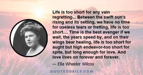 Life is too short for any vain regretting... Between the swift sun's rising and its setting, we have no time for useless tears or fretting, life is too short.... Time is the best avenger if we wait, the years speed by,