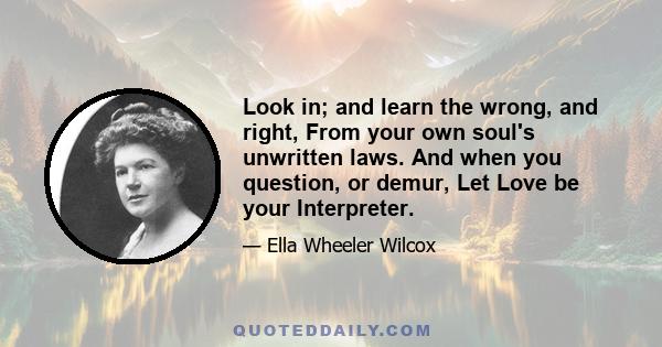 Look in; and learn the wrong, and right, From your own soul's unwritten laws. And when you question, or demur, Let Love be your Interpreter.