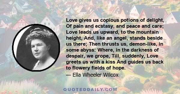 Love gives us copious potions of delight, Of pain and ecstasy, and peace and care; Love leads us upward, to the mountain height, And, like an angel, stands beside us there; Then thrusts us, demon-like, in some abyss: