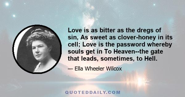 Love is as bitter as the dregs of sin, As sweet as clover-honey in its cell; Love is the password whereby souls get in To Heaven--the gate that leads, sometimes, to Hell.