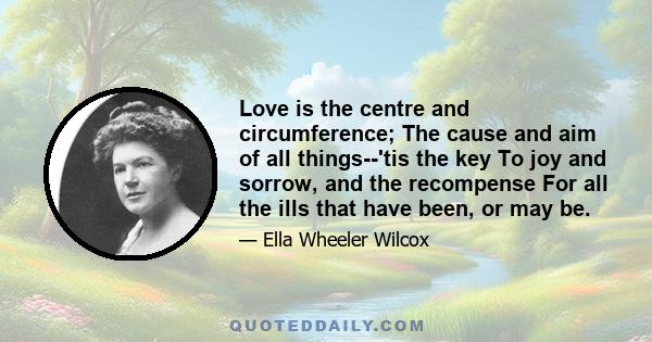 Love is the centre and circumference; The cause and aim of all things--'tis the key To joy and sorrow, and the recompense For all the ills that have been, or may be.