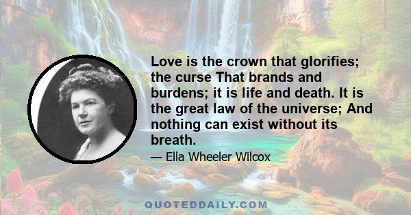 Love is the crown that glorifies; the curse That brands and burdens; it is life and death. It is the great law of the universe; And nothing can exist without its breath.