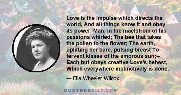 Love is the impulse which directs the world, And all things know it and obey its power. Man, in the maelstrom of his passions whirled; The bee that takes the pollen to the flower; The earth, uplifting her bare, pulsing