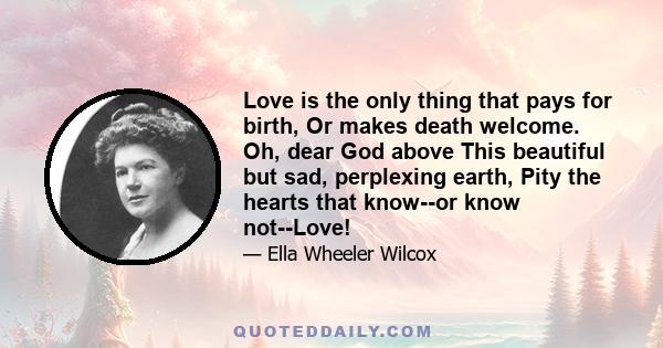 Love is the only thing that pays for birth, Or makes death welcome. Oh, dear God above This beautiful but sad, perplexing earth, Pity the hearts that know--or know not--Love!