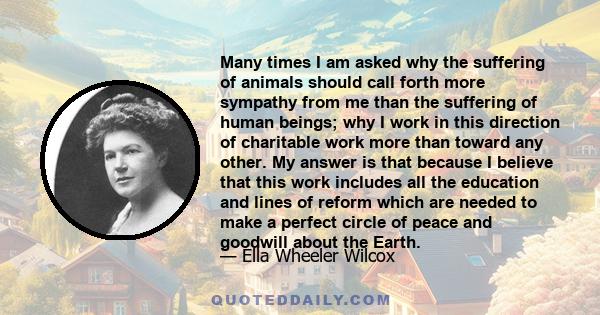 Many times I am asked why the suffering of animals should call forth more sympathy from me than the suffering of human beings; why I work in this direction of charitable work more than toward any other. My answer is