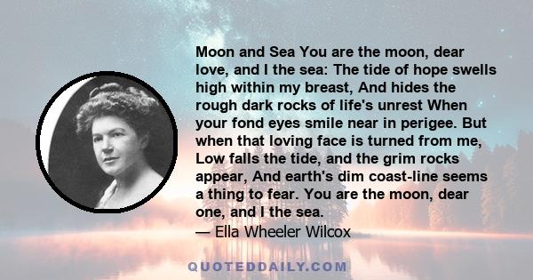 Moon and Sea You are the moon, dear love, and I the sea: The tide of hope swells high within my breast, And hides the rough dark rocks of life's unrest When your fond eyes smile near in perigee. But when that loving