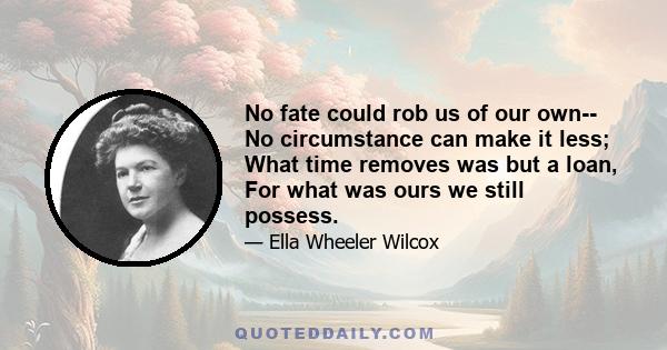 No fate could rob us of our own-- No circumstance can make it less; What time removes was but a loan, For what was ours we still possess.