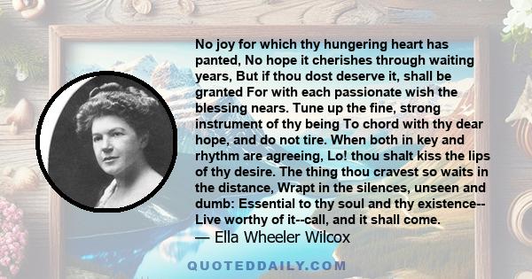 No joy for which thy hungering heart has panted, No hope it cherishes through waiting years, But if thou dost deserve it, shall be granted For with each passionate wish the blessing nears. Tune up the fine, strong