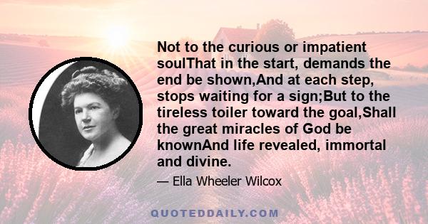 Not to the curious or impatient soulThat in the start, demands the end be shown,And at each step, stops waiting for a sign;But to the tireless toiler toward the goal,Shall the great miracles of God be knownAnd life