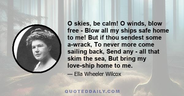 O skies, be calm! O winds, blow free - Blow all my ships safe home to me! But if thou sendest some a-wrack, To never more come sailing back, Send any - all that skim the sea, But bring my love-ship home to me.