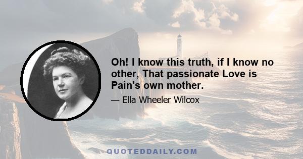 Oh! I know this truth, if I know no other, That passionate Love is Pain's own mother.