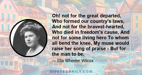 Oh! not for the great departed, Who formed our country's laws, And not for the bravest-hearted, Who died in freedom's cause, And not for some living hero To whom all bend the knee, My muse would raise her song of praise 