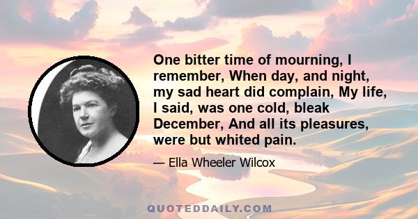 One bitter time of mourning, I remember, When day, and night, my sad heart did complain, My life, I said, was one cold, bleak December, And all its pleasures, were but whited pain.