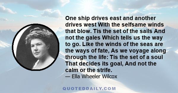 One ship drives east and another drives west With the selfsame winds that blow. Tis the set of the sails And not the gales Which tells us the way to go. Like the winds of the seas are the ways of fate, As we voyage