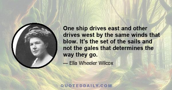 One ship drives east and other drives west by the same winds that blow. It's the set of the sails and not the gales that determines the way they go.