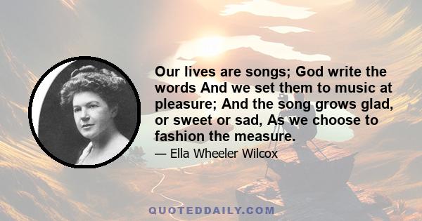 Our lives are songs; God write the words And we set them to music at pleasure; And the song grows glad, or sweet or sad, As we choose to fashion the measure.