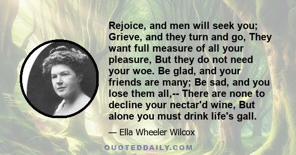 Rejoice, and men will seek you; Grieve, and they turn and go, They want full measure of all your pleasure, But they do not need your woe. Be glad, and your friends are many; Be sad, and you lose them all,-- There are