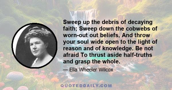 Sweep up the debris of decaying faith; Sweep down the cobwebs of worn-out out beliefs, And throw your soul wide open to the light of reason and of knowledge. Be not afraid To thrust aside half-truths and grasp the whole.