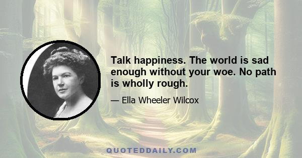 Talk happiness. The world is sad enough without your woe. No path is wholly rough.