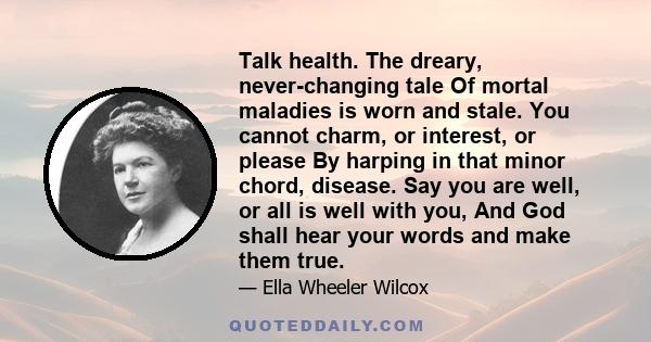 Talk health. The dreary, never-changing tale Of mortal maladies is worn and stale. You cannot charm, or interest, or please By harping in that minor chord, disease. Say you are well, or all is well with you, And God