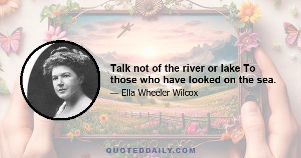 Talk not of the river or lake To those who have looked on the sea.