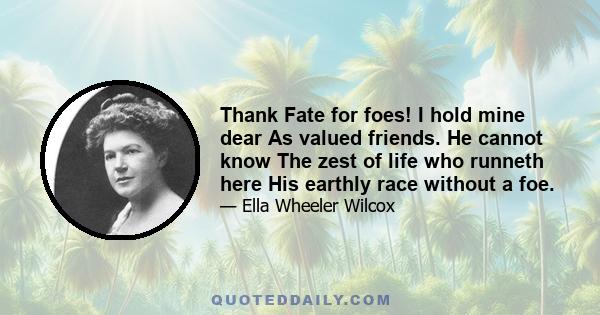 Thank Fate for foes! I hold mine dear As valued friends. He cannot know The zest of life who runneth here His earthly race without a foe.