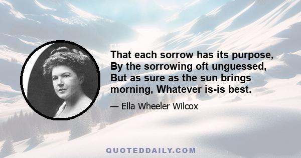 That each sorrow has its purpose, By the sorrowing oft unguessed, But as sure as the sun brings morning, Whatever is-is best.