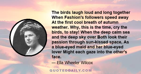 The birds laugh loud and long together When Fashion's followers speed away At the first cool breath of autumn weather. Why, this is the time, cry the birds, to stay! When the deep calm sea and the deep sky over Both