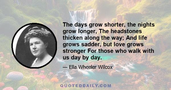 The days grow shorter, the nights grow longer, The headstones thicken along the way; And life grows sadder, but love grows stronger For those who walk with us day by day.