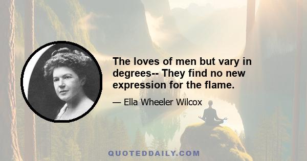 The loves of men but vary in degrees-- They find no new expression for the flame.