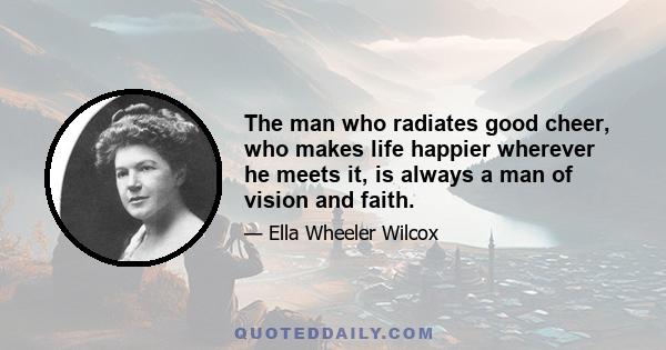 The man who radiates good cheer, who makes life happier wherever he meets it, is always a man of vision and faith.