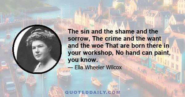 The sin and the shame and the sorrow, The crime and the want and the woe That are born there in your workshop, No hand can paint, you know.