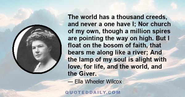 The world has a thousand creeds, and never a one have I; Nor church of my own, though a million spires are pointing the way on high. But I float on the bosom of faith, that bears me along like a river; And the lamp of