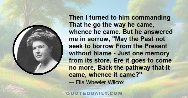 Then I turned to him commanding That he go the way he came, whence he came. But he answered me in sorrow, May the Past not seek to borrow From the Present without blame - Just one memory from its store, Ere it goes to